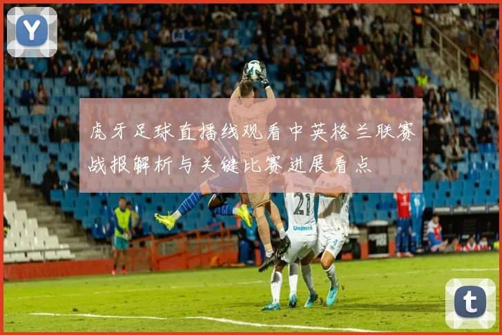 虎牙足球直播线观看中英格兰联赛战报解析与关键比赛进展看点