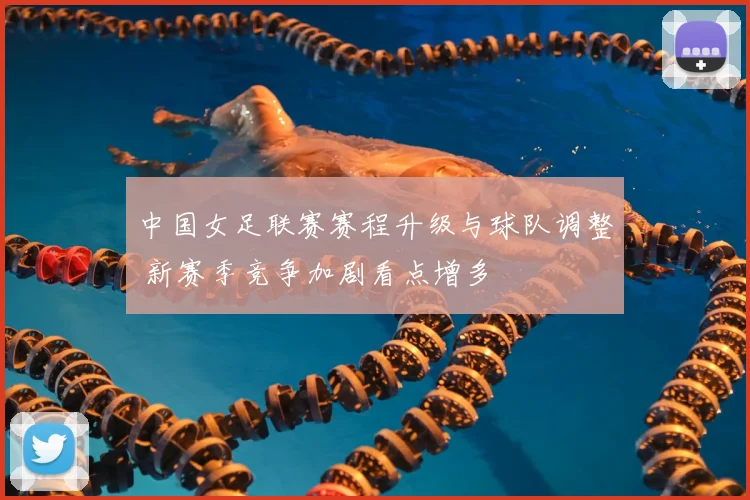 中国女足联赛赛程升级与球队调整 新赛季竞争加剧看点增多