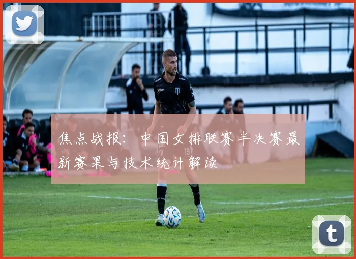 焦点战报：中国女排联赛半决赛最新赛果与技术统计解读