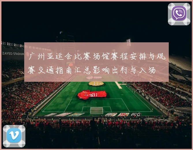 广州亚运会比赛场馆赛程安排与观赛交通指南汇总影响出行与入场