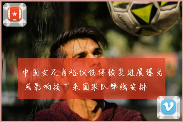 中国女足肖裕仪伤停恢复进展曝光 或影响接下来国家队锋线安排