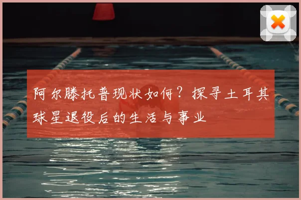 阿尔滕托普现状如何？探寻土耳其球星退役后的生活与事业