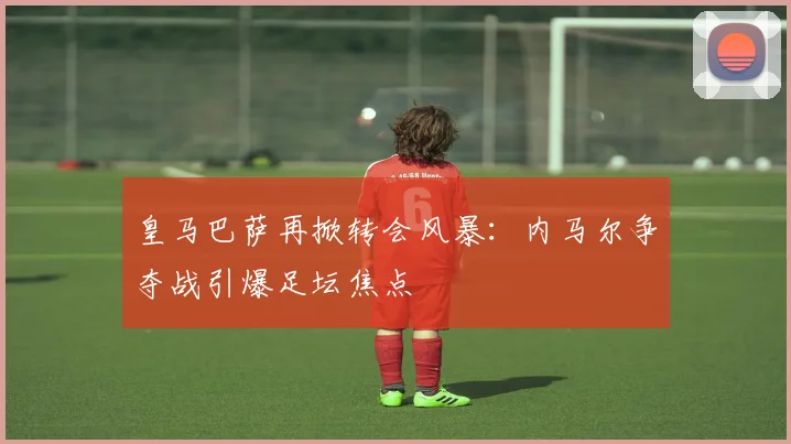 皇马巴萨再掀转会风暴：内马尔争夺战引爆足坛焦点