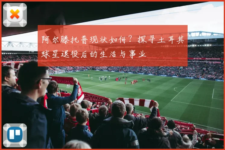 阿尔滕托普现状如何？探寻土耳其球星退役后的生活与事业