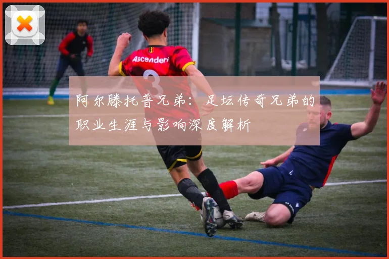 阿尔滕托普兄弟：足坛传奇兄弟的职业生涯与影响深度解析