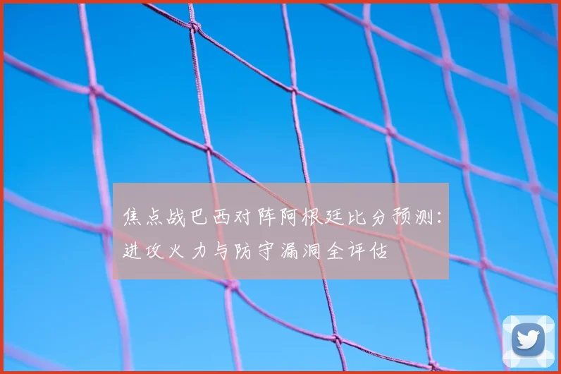 焦点战巴西对阵阿根廷比分预测：进攻火力与防守漏洞全评估