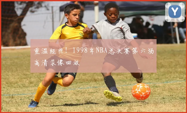 重温经典！1998年NBA总决赛第六场高清录像回放