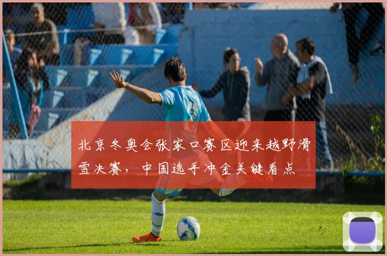 北京冬奥会张家口赛区迎来越野滑雪决赛，中国选手冲金关键看点
