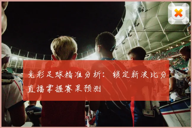 竞彩足球精准分析：锁定新浪比分直播掌握赛果预测