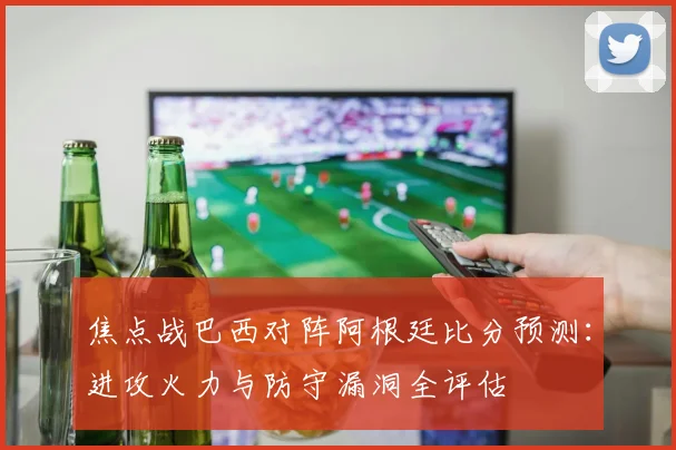 焦点战巴西对阵阿根廷比分预测：进攻火力与防守漏洞全评估